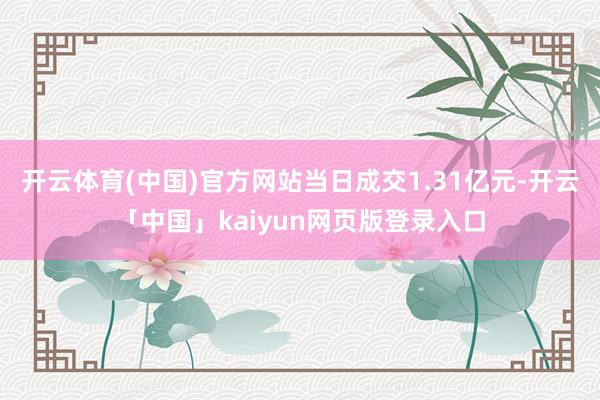 开云体育(中国)官方网站当日成交1.31亿元-开云「中国」kaiyun网页版登录入口