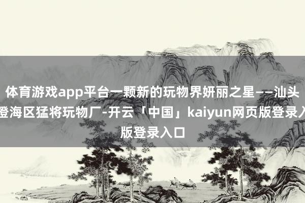体育游戏app平台一颗新的玩物界妍丽之星——汕头市澄海区猛将玩物厂-开云「中国」kaiyun网页版登录入口