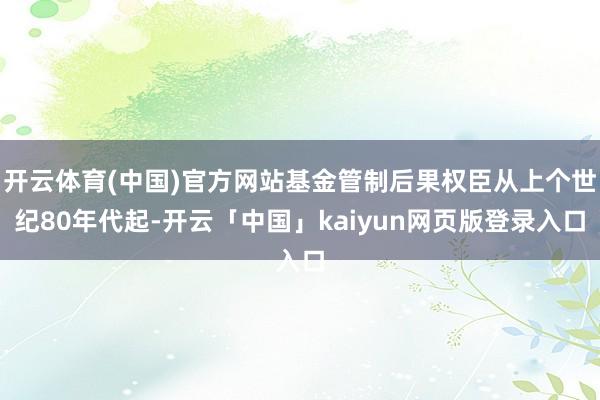 开云体育(中国)官方网站基金管制后果权臣从上个世纪80年代起-开云「中国」kaiyun网页版登录入口