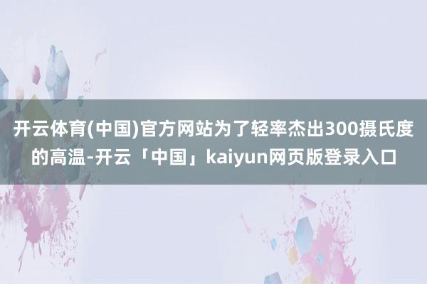 开云体育(中国)官方网站为了轻率杰出300摄氏度的高温-开云「中国」kaiyun网页版登录入口