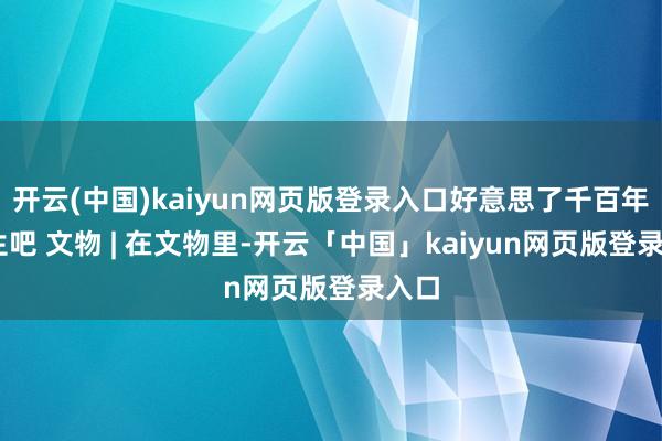 开云(中国)kaiyun网页版登录入口好意思了千百年 新生吧 文物 | 在文物里-开云「中国」kaiyun网页版登录入口