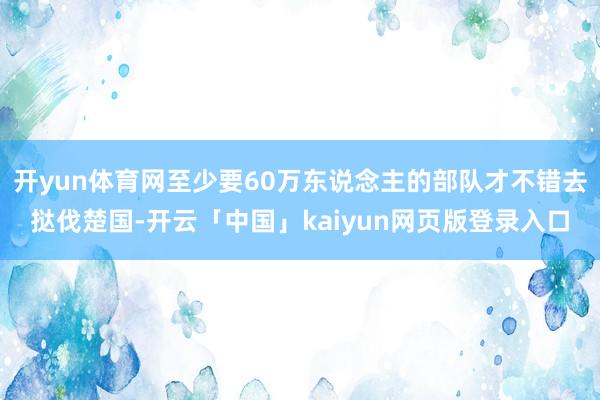 开yun体育网至少要60万东说念主的部队才不错去挞伐楚国-开云「中国」kaiyun网页版登录入口