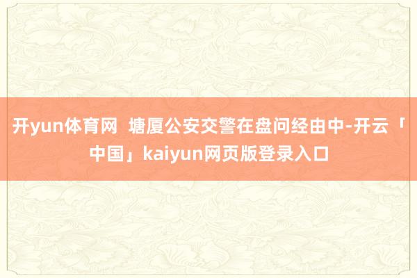开yun体育网  塘厦公安交警在盘问经由中-开云「中国」kaiyun网页版登录入口