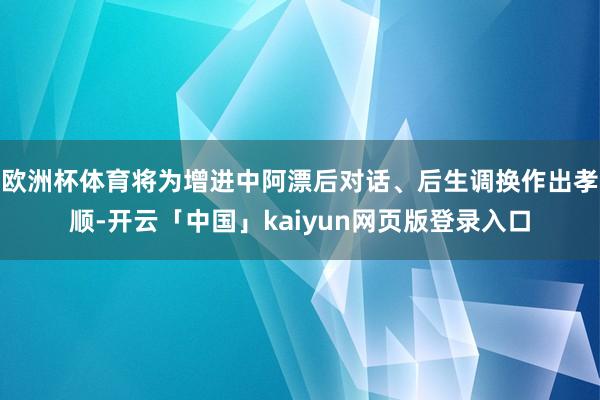 欧洲杯体育将为增进中阿漂后对话、后生调换作出孝顺-开云「中国」kaiyun网页版登录入口