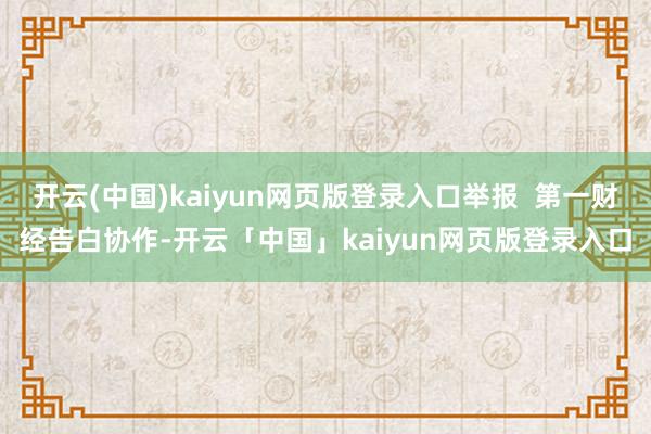 开云(中国)kaiyun网页版登录入口举报  第一财经告白协作-开云「中国」kaiyun网页版登录入口