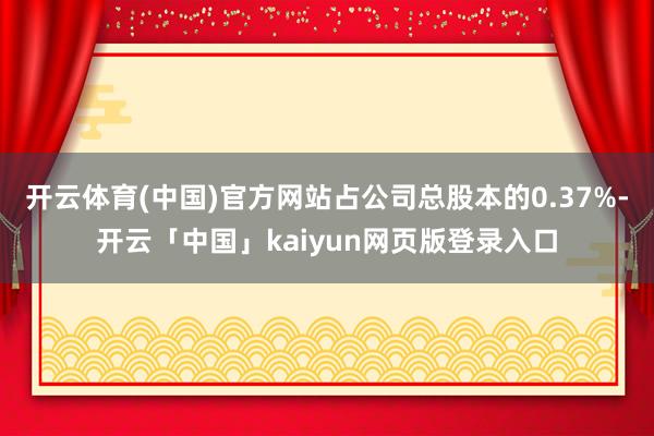开云体育(中国)官方网站占公司总股本的0.37%-开云「中国」kaiyun网页版登录入口