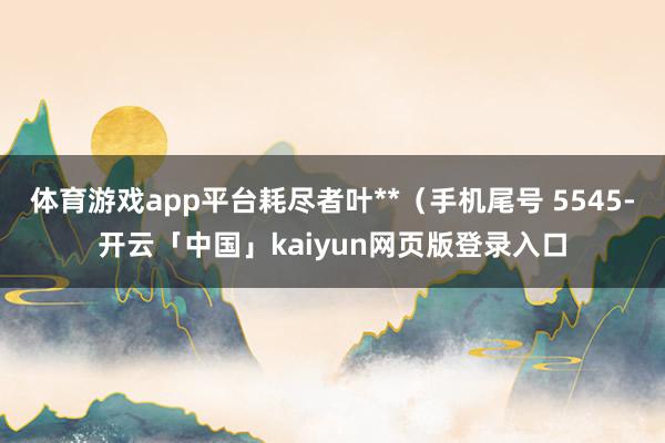 体育游戏app平台耗尽者叶**（手机尾号 5545-开云「中国」kaiyun网页版登录入口