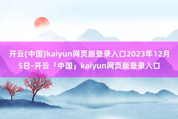 开云(中国)kaiyun网页版登录入口2023年12月5日-开云「中国」kaiyun网页版登录入口
