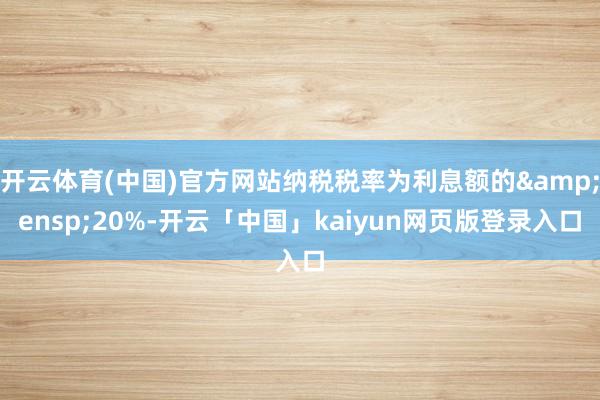 开云体育(中国)官方网站纳税税率为利息额的 20%-开云「中国」kaiyun网页版登录入口