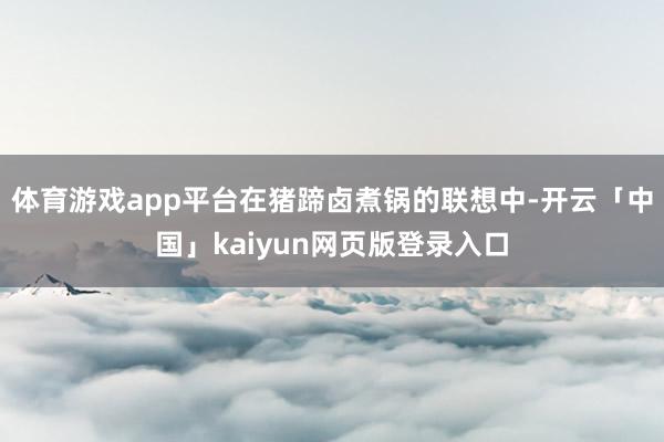 体育游戏app平台在猪蹄卤煮锅的联想中-开云「中国」kaiyun网页版登录入口