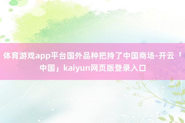 体育游戏app平台国外品种把持了中国商场-开云「中国」kaiyun网页版登录入口