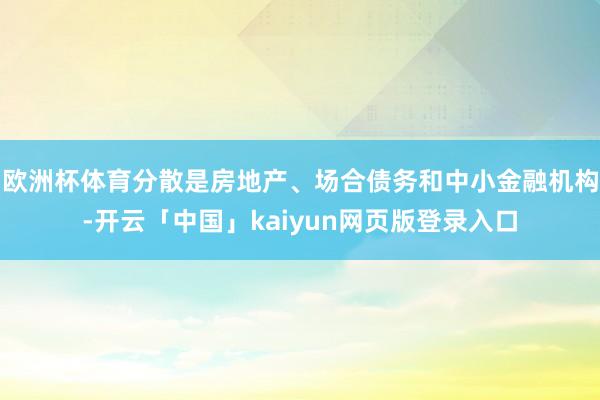 欧洲杯体育分散是房地产、场合债务和中小金融机构-开云「中国」kaiyun网页版登录入口