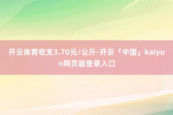开云体育收支3.70元/公斤-开云「中国」kaiyun网页版登录入口