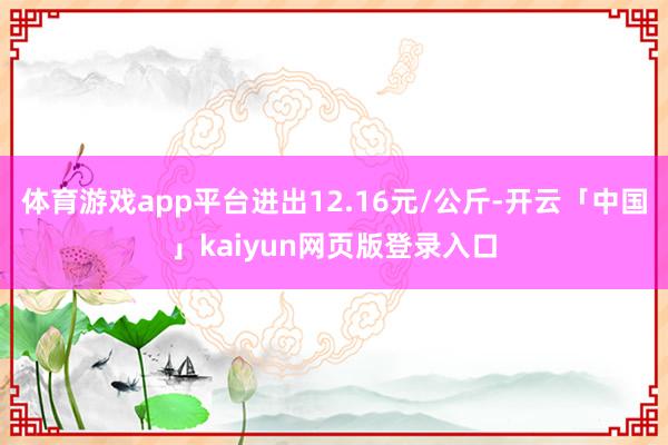体育游戏app平台进出12.16元/公斤-开云「中国」kaiyun网页版登录入口