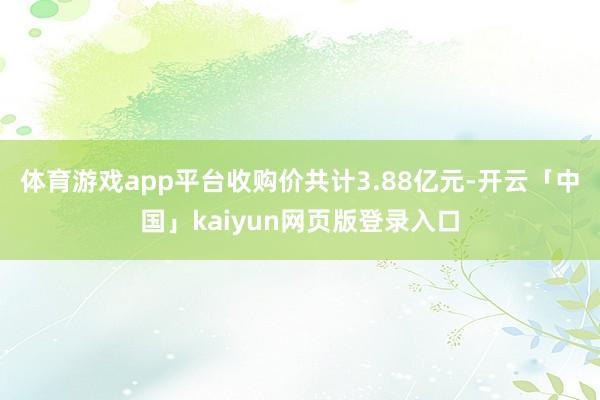 体育游戏app平台收购价共计3.88亿元-开云「中国」kaiyun网页版登录入口