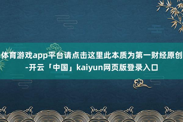 体育游戏app平台请点击这里此本质为第一财经原创-开云「中国」kaiyun网页版登录入口