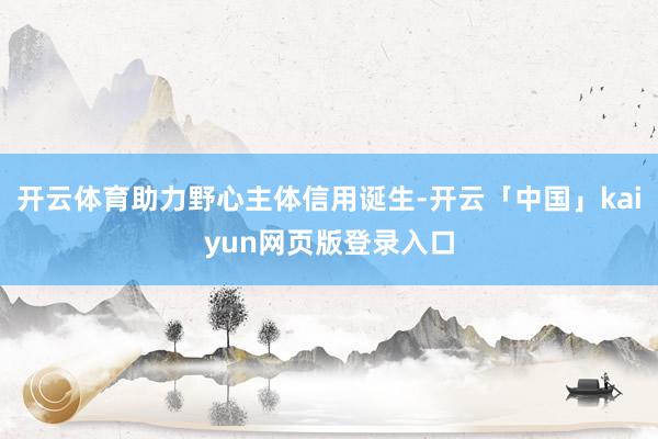 开云体育助力野心主体信用诞生-开云「中国」kaiyun网页版登录入口