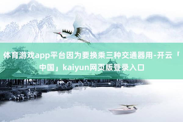 体育游戏app平台因为要换乘三种交通器用-开云「中国」kaiyun网页版登录入口