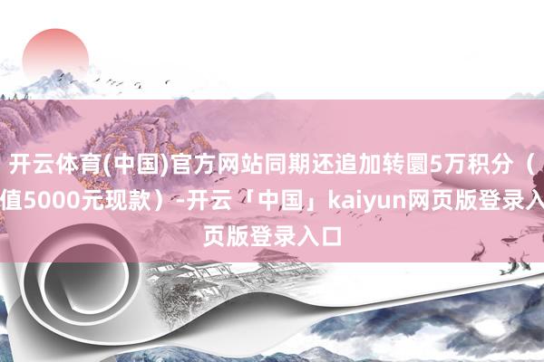 开云体育(中国)官方网站同期还追加转圜5万积分（等值5000元现款）-开云「中国」kaiyun网页版登录入口