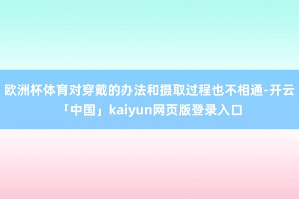 欧洲杯体育对穿戴的办法和摄取过程也不相通-开云「中国」kaiyun网页版登录入口