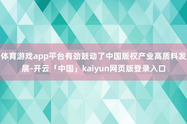 体育游戏app平台有劲鼓动了中国版权产业高质料发展-开云「中国」kaiyun网页版登录入口