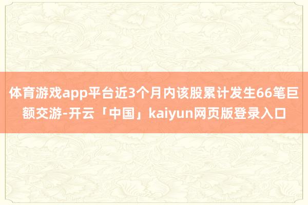 体育游戏app平台近3个月内该股累计发生66笔巨额交游-开云「中国」kaiyun网页版登录入口