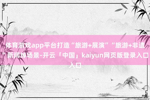 体育游戏app平台打造“旅游+展演”“旅游+非遗”新阔绰场景-开云「中国」kaiyun网页版登录入口