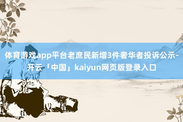 体育游戏app平台老庶民新增3件奢华者投诉公示-开云「中国」kaiyun网页版登录入口
