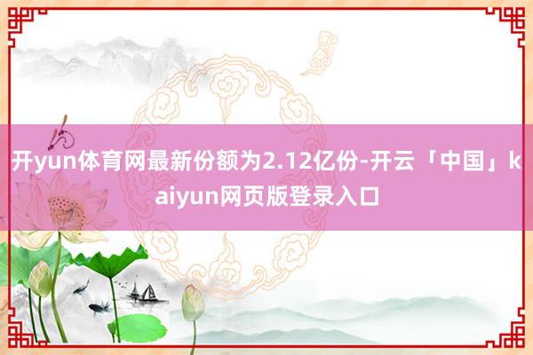 开yun体育网最新份额为2.12亿份-开云「中国」kaiyun网页版登录入口