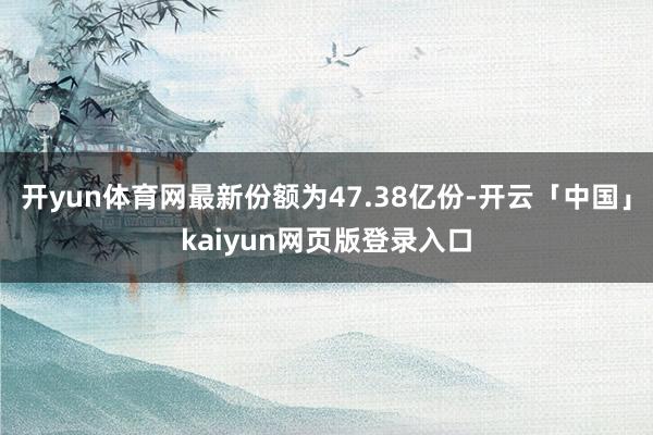 开yun体育网最新份额为47.38亿份-开云「中国」kaiyun网页版登录入口