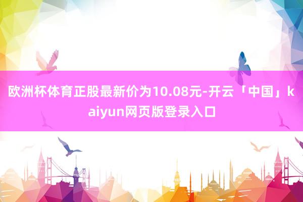欧洲杯体育正股最新价为10.08元-开云「中国」kaiyun网页版登录入口