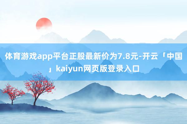 体育游戏app平台正股最新价为7.8元-开云「中国」kaiyun网页版登录入口